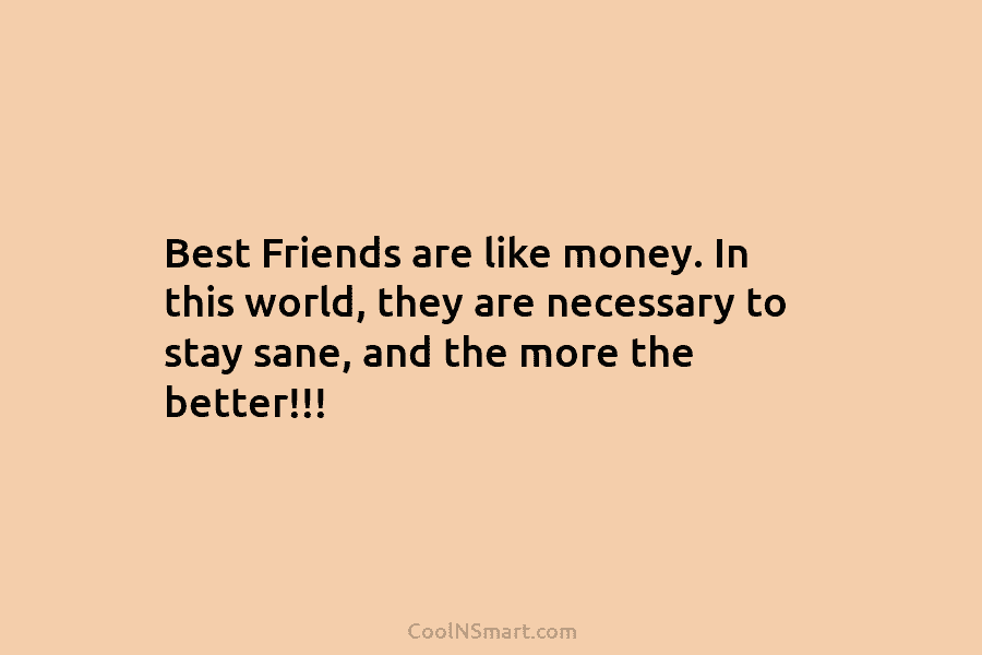 Best Friends are like money. In this world, they are necessary to stay sane, and the more the better!!!