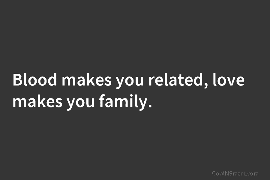 Blood makes you related, love makes you family.