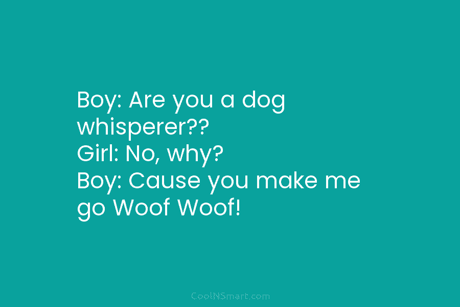 Boy: Are you a dog whisperer?? Girl: No, why? Boy: Cause you make me go...