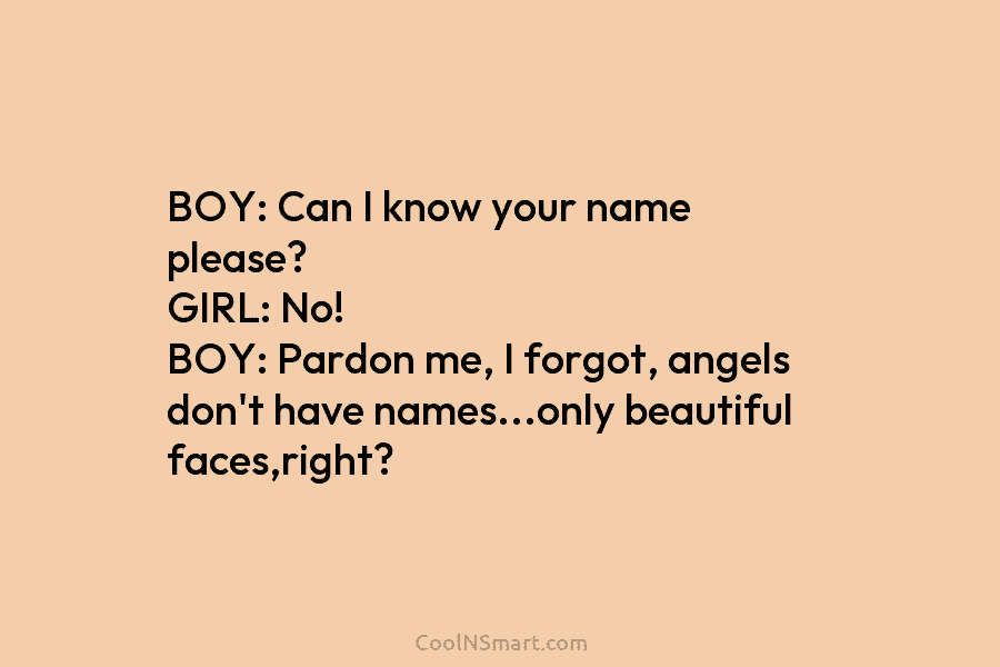 BOY: Can I know your name please? GIRL: No! BOY: Pardon me, I forgot, angels don’t have names…only beautiful faces,right?