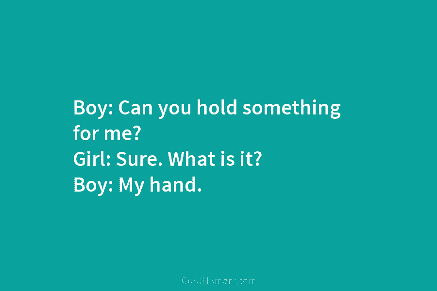 Boy: Can you hold something for me? Girl: Sure. What is it? Boy: My hand.
