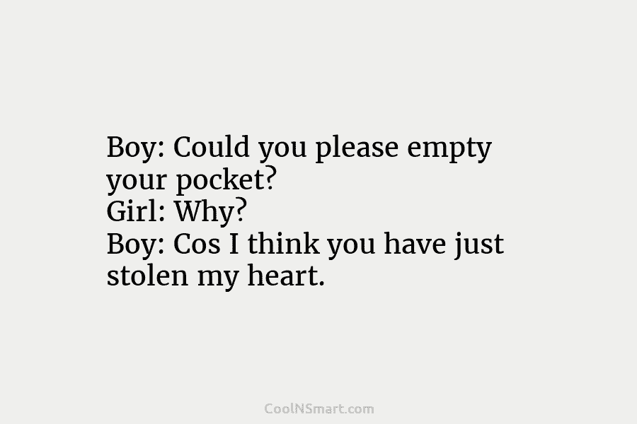 Boy: Could you please empty your pocket? Girl: Why? Boy: Cos I think you have just stolen my heart.