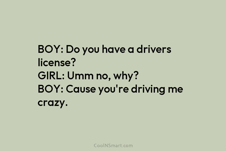 BOY: Do you have a drivers license? GIRL: Umm no, why? BOY: Cause you’re driving...