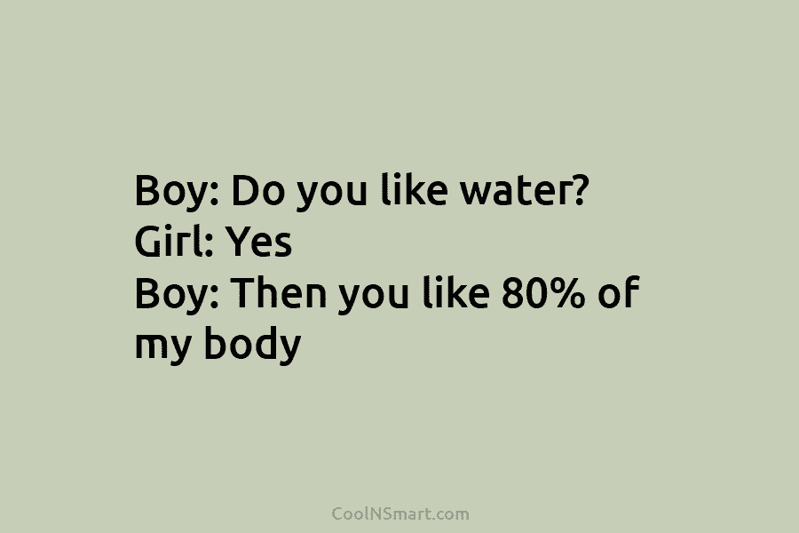 Boy: Do you like water? Girl: Yes Boy: Then you like 80% of my body