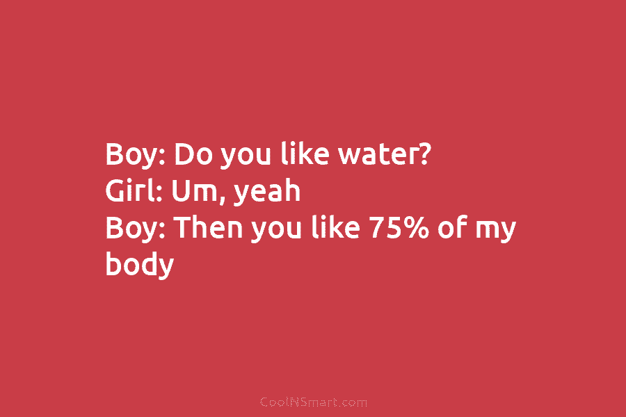Boy: Do you like water? Girl: Um, yeah Boy: Then you like 75% of my body