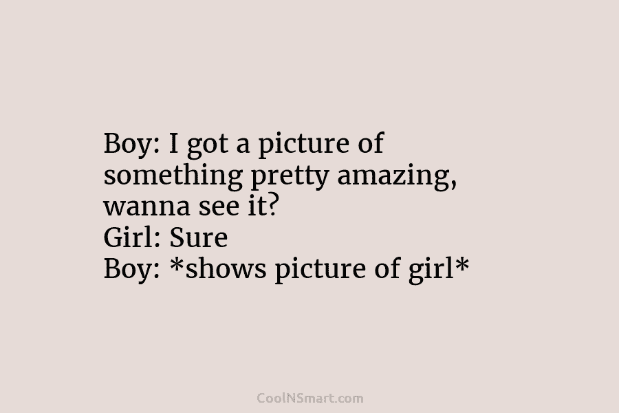 Boy: I got a picture of something pretty amazing, wanna see it? Girl: Sure Boy: *shows picture of girl*