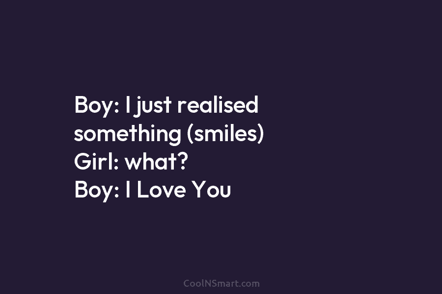 Boy: I just realised something (smiles) Girl: what? Boy: I Love You