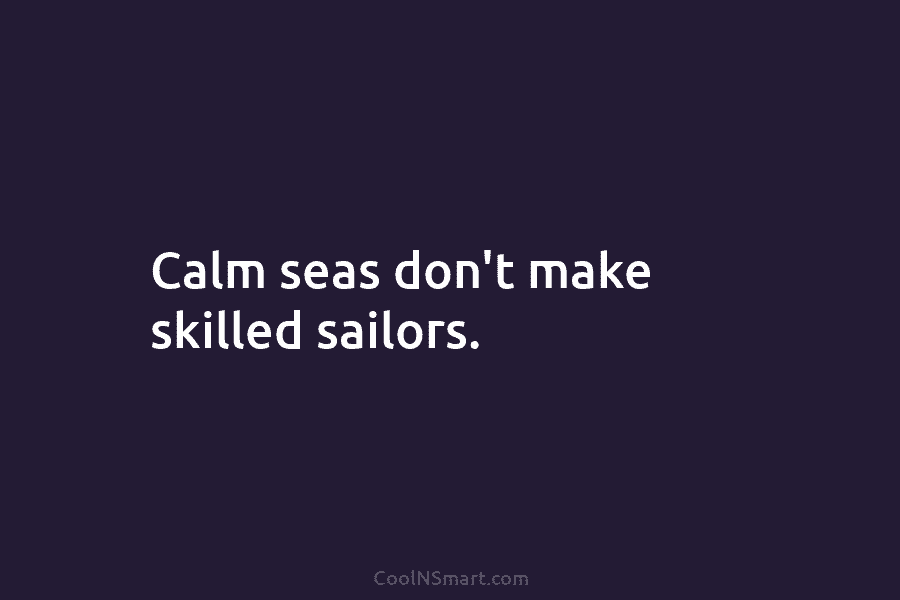 Calm seas don’t make skilled sailors.