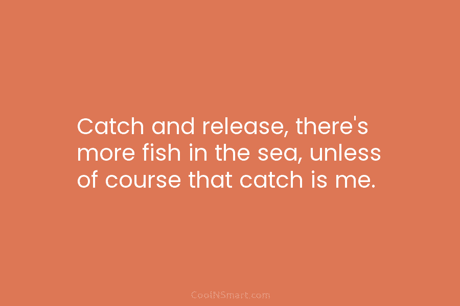 Catch and release, there’s more fish in the sea, unless of course that catch is me.