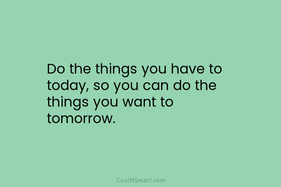 Do the things you have to today, so you can do the things you want to tomorrow.