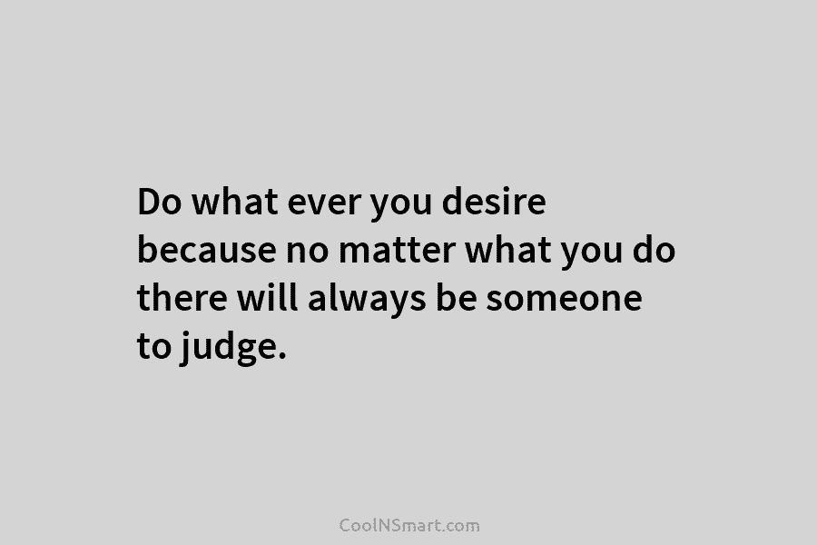 Do what ever you desire because no matter what you do there will always be...