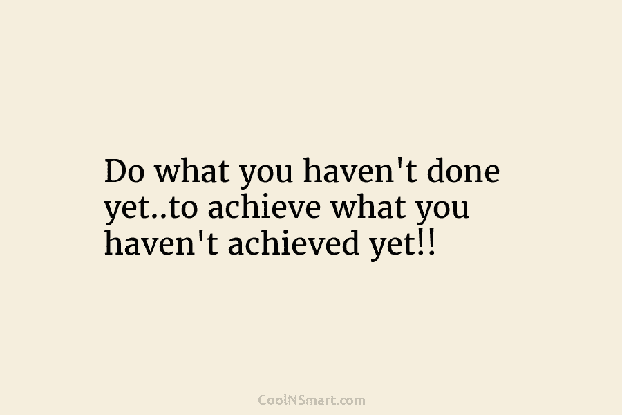 Do what you haven’t done yet..to achieve what you haven’t achieved yet!!