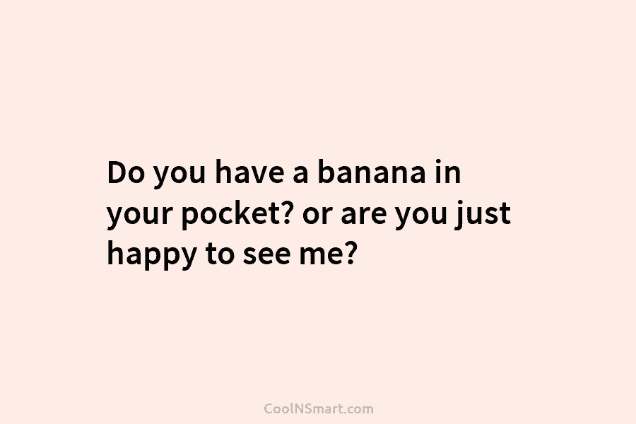 Do you have a banana in your pocket? or are you just happy to see me?