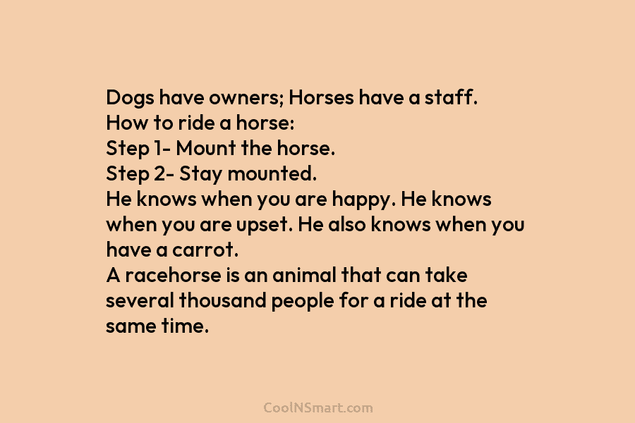 Dogs have owners; Horses have a staff. How to ride a horse: Step 1- Mount the horse. Step 2- Stay...