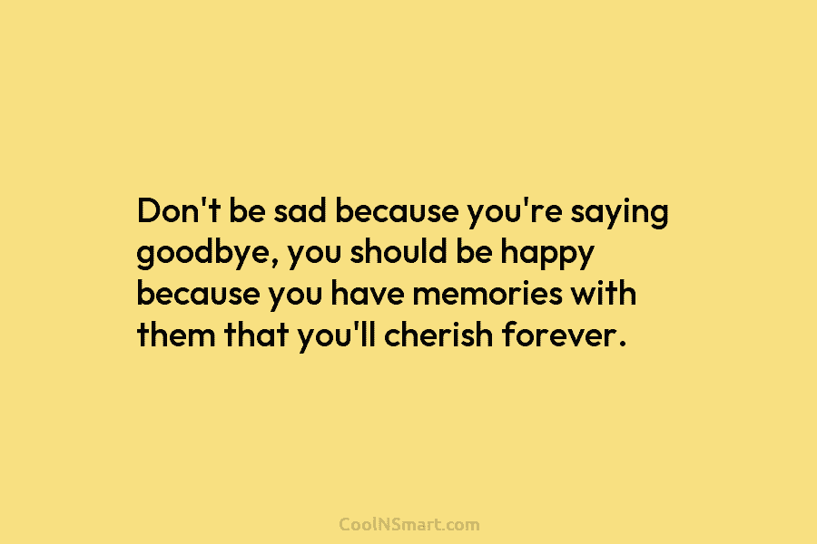 Don’t be sad because you’re saying goodbye, you should be happy because you have memories...