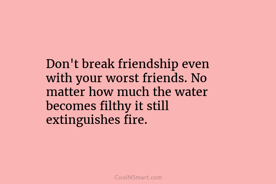 Don’t break friendship even with your worst friends. No matter how much the water becomes filthy it still extinguishes fire.