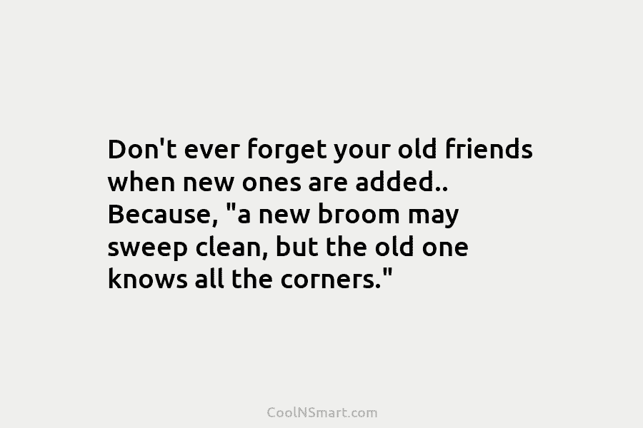 Don’t ever forget your old friends when new ones are added.. Because, “a new broom...