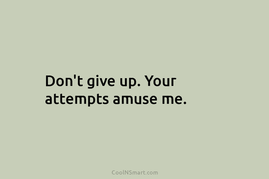 Don’t give up. Your attempts amuse me.