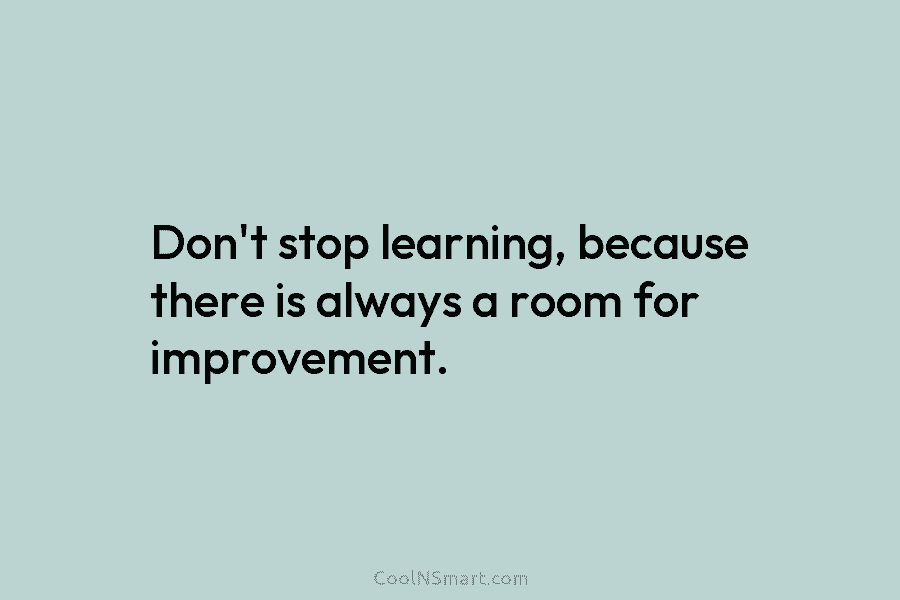 Don’t stop learning, because there is always a room for improvement.