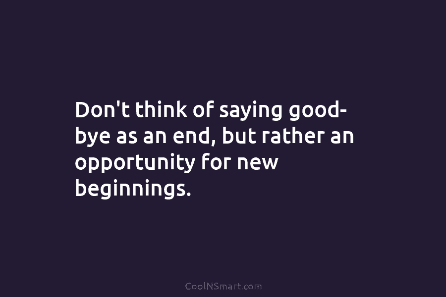Don’t think of saying good- bye as an end, but rather an opportunity for new...