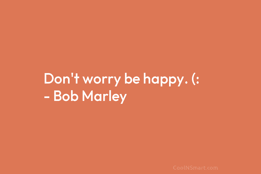Don’t worry be happy. (: – Bob Marley