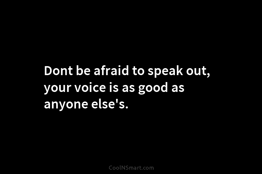 Dont be afraid to speak out, your voice is as good as anyone else’s.