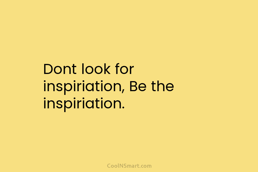 Dont look for inspiriation, Be the inspiriation.