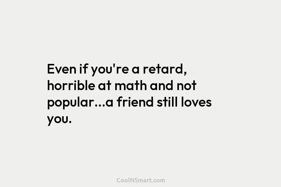 Even if you’re a retard, horrible at math and not popular…a friend still loves you.