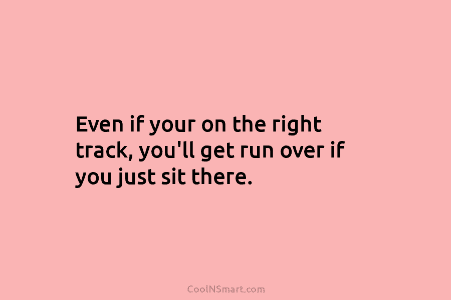 Even if your on the right track, you’ll get run over if you just sit...