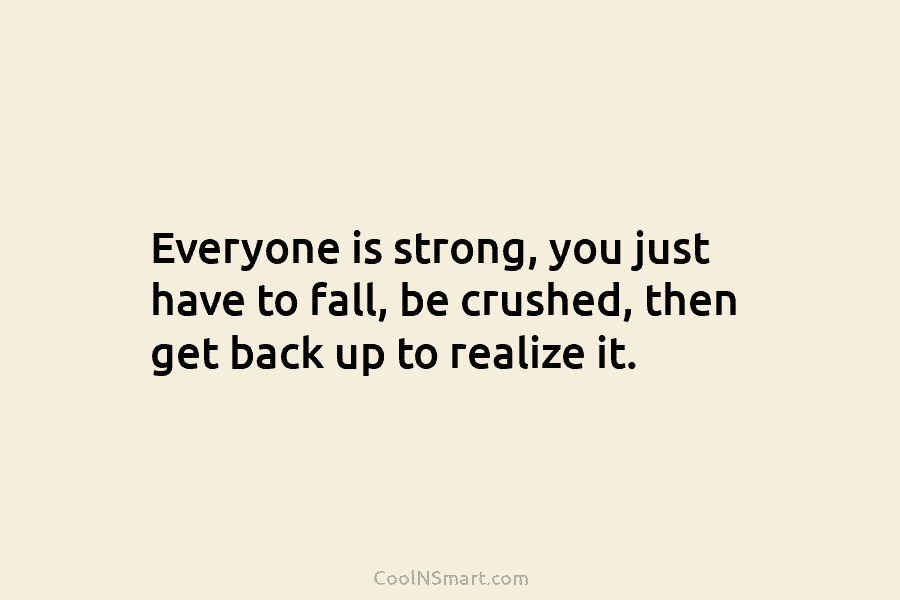 Everyone is strong, you just have to fall, be crushed, then get back up to...