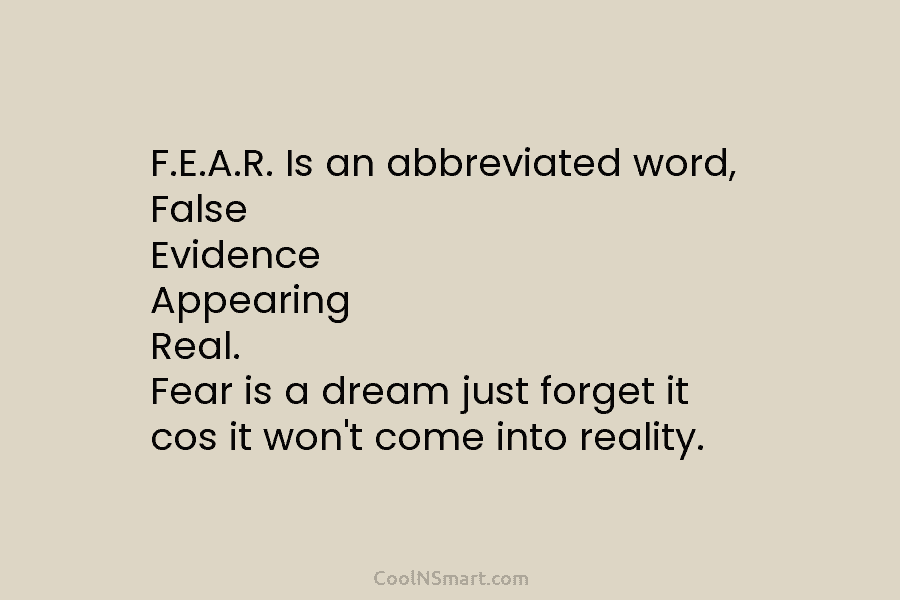 F.E.A.R. Is an abbreviated word, False Evidence Appearing Real. Fear is a dream just forget...