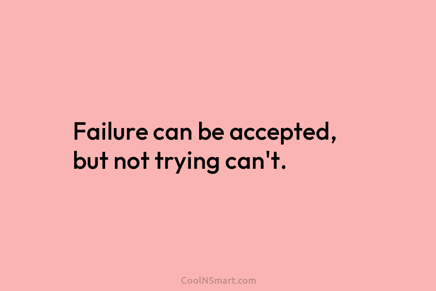 Failure can be accepted, but not trying can’t.