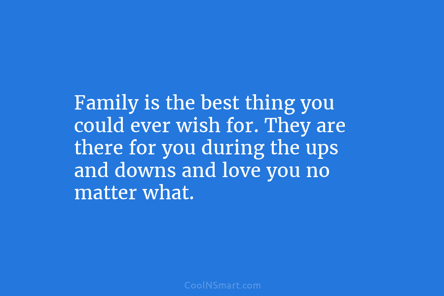 Family is the best thing you could ever wish for. They are there for you during the ups and downs...