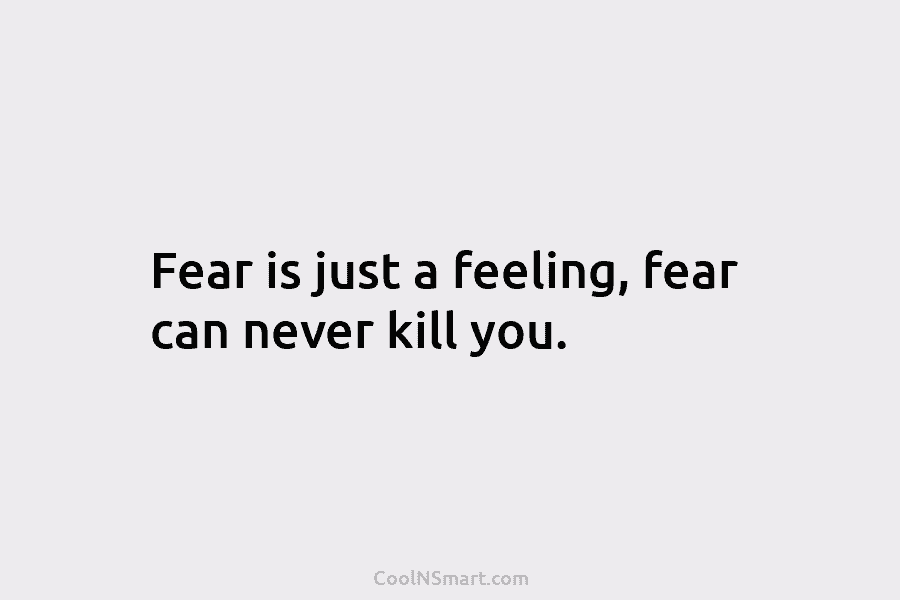 Fear is just a feeling, fear can never kill you.