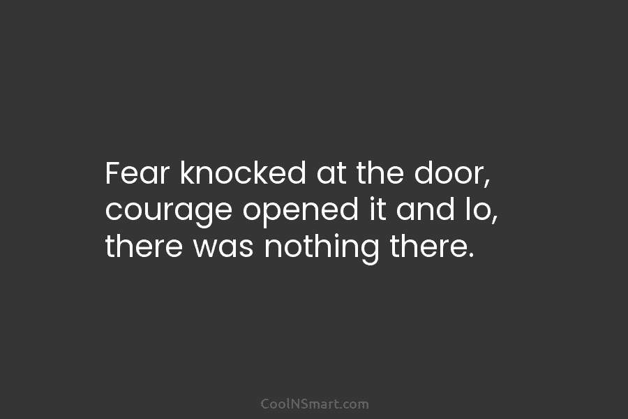 Fear knocked at the door, courage opened it and lo, there was nothing there.