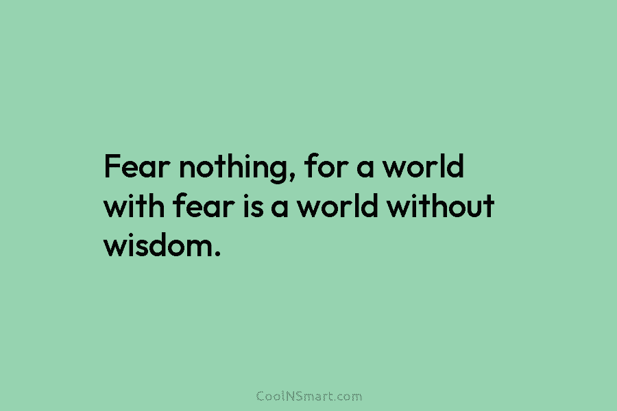 Fear nothing, for a world with fear is a world without wisdom.