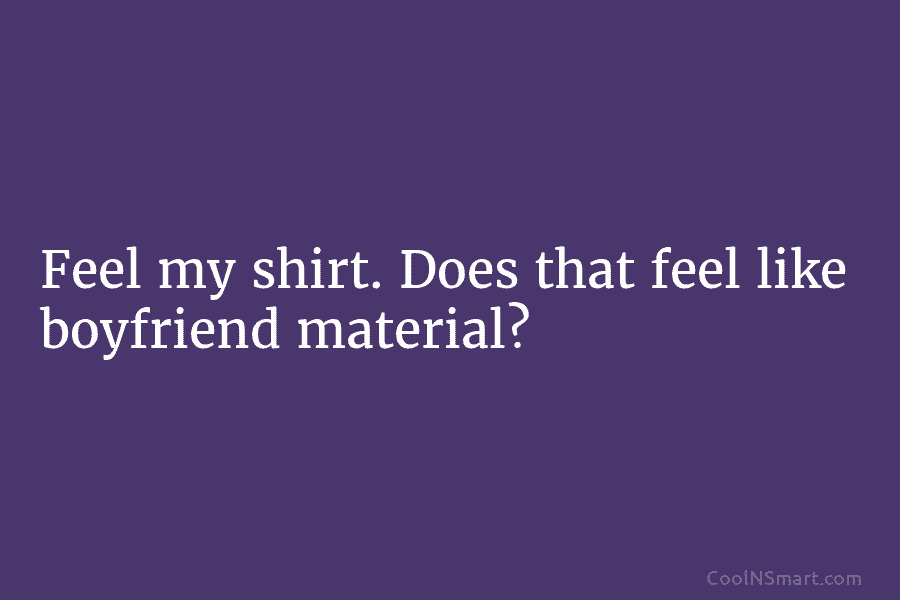 Feel my shirt. Does that feel like boyfriend material?