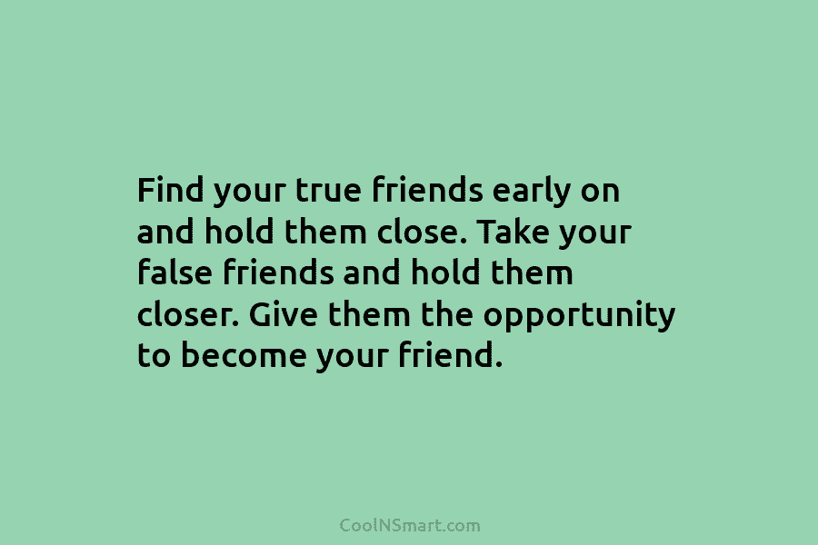 Find your true friends early on and hold them close. Take your false friends and hold them closer. Give them...
