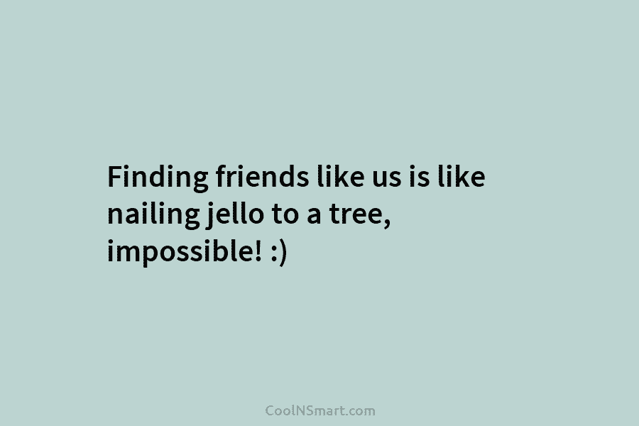 Finding friends like us is like nailing jello to a tree, impossible! :)