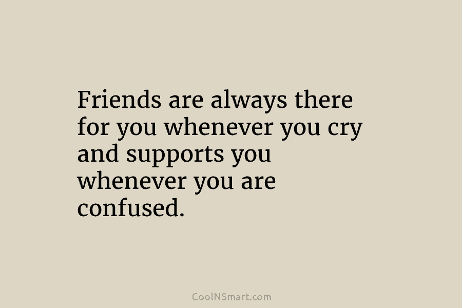 Friends are always there for you whenever you cry and supports you whenever you are...