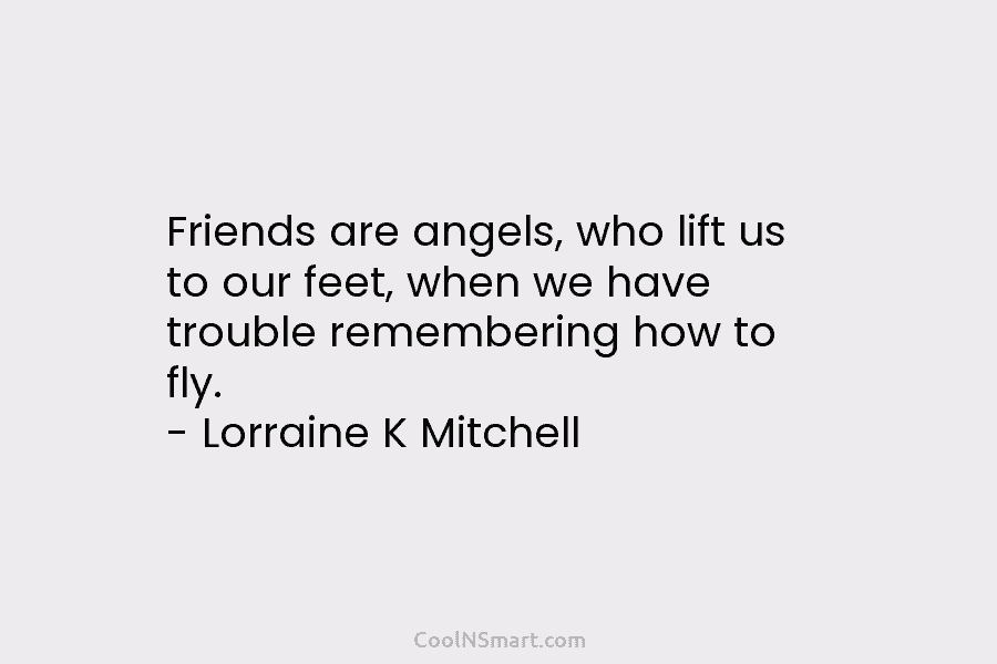 Friends are angels, who lift us to our feet, when we have trouble remembering how...