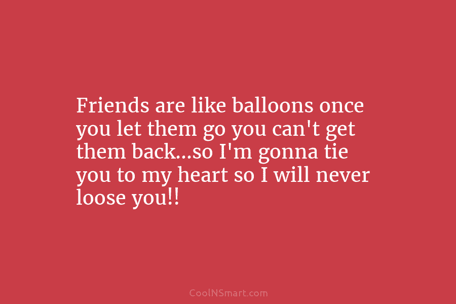 Friends are like balloons once you let them go you can’t get them back…so I’m...