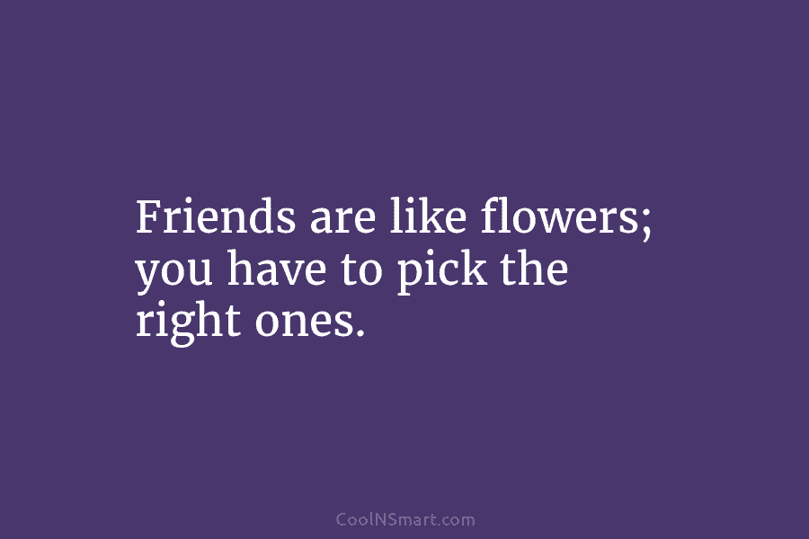 Friends are like flowers; you have to pick the right ones.