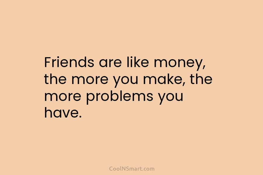 Friends are like money, the more you make, the more problems you have.