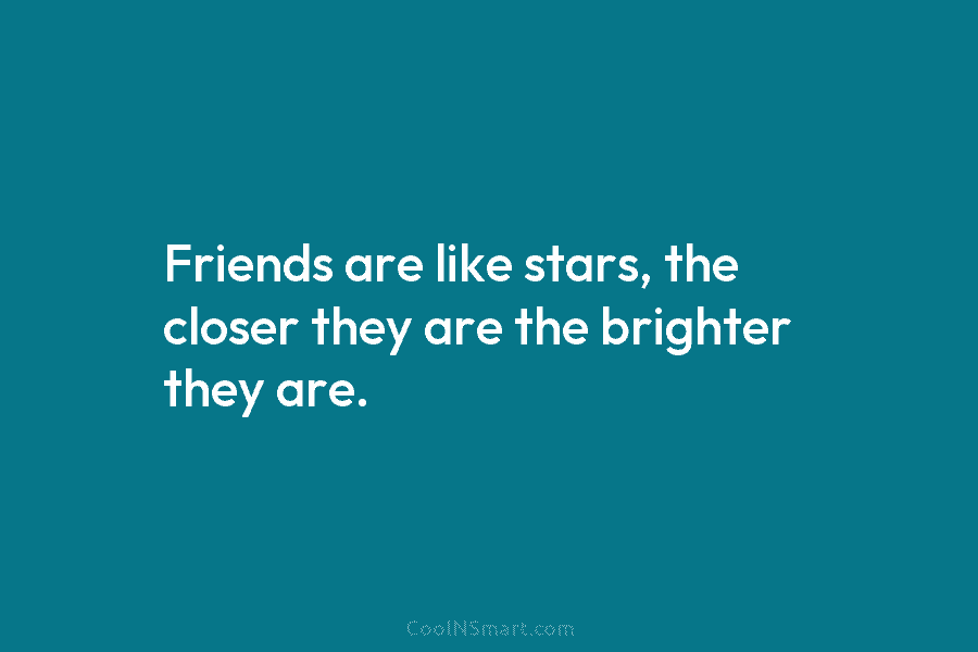 Friends are like stars, the closer they are the brighter they are.