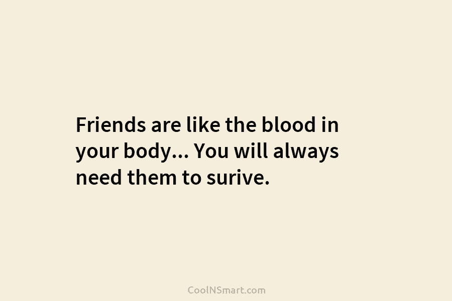 Friends are like the blood in your body… You will always need them to surive.
