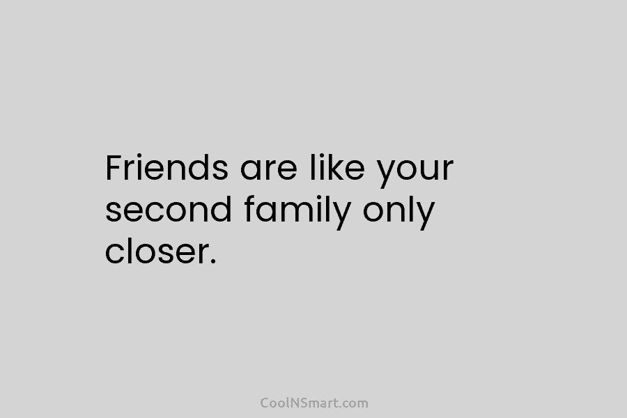 Friends are like your second family only closer.