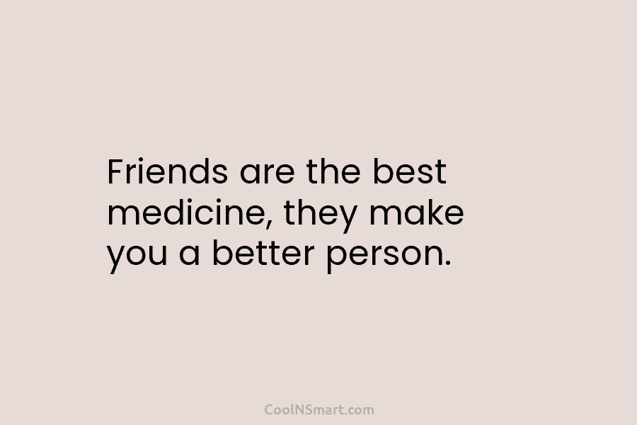 Friends are the best medicine, they make you a better person.