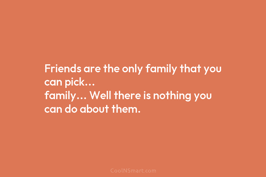 Friends are the only family that you can pick… family… Well there is nothing you can do about them.