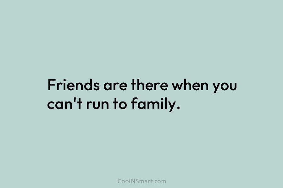Friends are there when you can’t run to family.